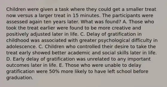 Children were given a task where they could get a smaller treat now versus a larger treat in 15 minutes. The participants were assessed again ten years later. What was found? A. Those who took the treat earlier were found to be more creative and positively adjusted later in life. C. Delay of gratification in childhood was associated with greater psychological difficulty in adolescence. C. Children who controlled their desire to take the treat early showed better academic and social skills later in life. D. Early delay of gratification was unrelated to any important outcomes later in life. E. Those who were unable to delay gratification were 50% more likely to have left school before graduation.