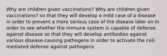 Why are children given vaccinations? Why are children given vaccinations? so that they will develop a mild case of a disease in order to prevent a more serious case of the disease later on in order to see whether the immune system is capable of defense against disease so that they will develop antibodies against various disease-causing pathogens in order to activate the cell-mediated defense against pathogens