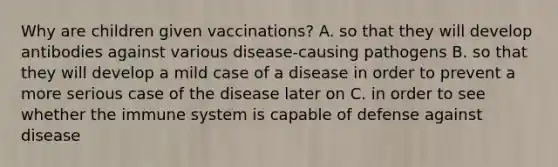 Why are children given vaccinations? A. so that they will develop antibodies against various disease-causing pathogens B. so that they will develop a mild case of a disease in order to prevent a more serious case of the disease later on C. in order to see whether the immune system is capable of defense against disease