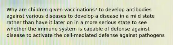 Why are children given vaccinations? to develop antibodies against various diseases to develop a disease in a mild state rather than have it later on in a more serious state to see whether the immune system is capable of defense against disease to activate the cell-mediated defense against pathogens