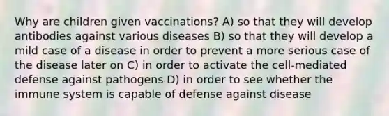 Why are children given vaccinations? A) so that they will develop antibodies against various diseases B) so that they will develop a mild case of a disease in order to prevent a more serious case of the disease later on C) in order to activate the cell-mediated defense against pathogens D) in order to see whether the immune system is capable of defense against disease