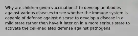 Why are children given vaccinations? to develop antibodies against various diseases to see whether the immune system is capable of defense against disease to develop a disease in a mild state rather than have it later on in a more serious state to activate the cell-mediated defense against pathogens