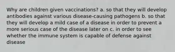 Why are children given vaccinations? a. so that they will develop antibodies against various disease-causing pathogens b. so that they will develop a mild case of a disease in order to prevent a more serious case of the disease later on c. in order to see whether the immune system is capable of defense against disease