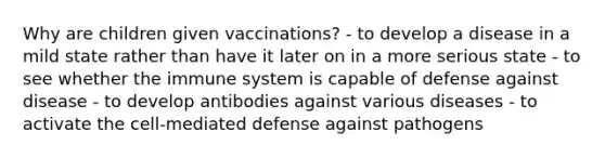 Why are children given vaccinations? - to develop a disease in a mild state rather than have it later on in a more serious state - to see whether the immune system is capable of defense against disease - to develop antibodies against various diseases - to activate the cell-mediated defense against pathogens