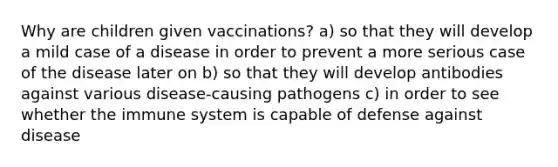 Why are children given vaccinations? a) so that they will develop a mild case of a disease in order to prevent a more serious case of the disease later on b) so that they will develop antibodies against various disease-causing pathogens c) in order to see whether the immune system is capable of defense against disease