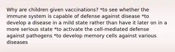 Why are children given vaccinations? *to see whether the immune system is capable of defense against disease *to develop a disease in a mild state rather than have it later on in a more serious state *to activate the cell-mediated defense against pathogens *to develop memory cells against various diseases