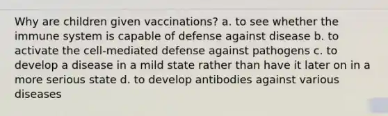 Why are children given vaccinations? a. to see whether the immune system is capable of defense against disease b. to activate the cell-mediated defense against pathogens c. to develop a disease in a mild state rather than have it later on in a more serious state d. to develop antibodies against various diseases