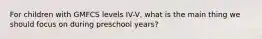 For children with GMFCS levels IV-V, what is the main thing we should focus on during preschool years?