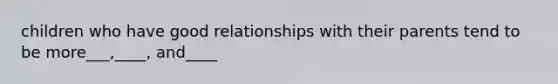 children who have good relationships with their parents tend to be more___,____, and____