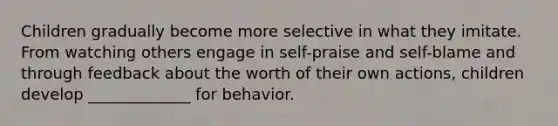 Children gradually become more selective in what they imitate. From watching others engage in self-praise and self-blame and through feedback about the worth of their own actions, children develop _____________ for behavior.