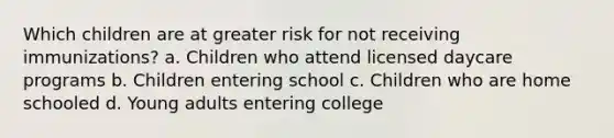 Which children are at greater risk for not receiving immunizations? a. Children who attend licensed daycare programs b. Children entering school c. Children who are home schooled d. Young adults entering college