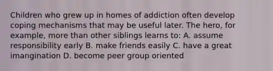 Children who grew up in homes of addiction often develop coping mechanisms that may be useful later. The hero, for example, more than other siblings learns to: A. assume responsibility early B. make friends easily C. have a great imangination D. become peer group oriented