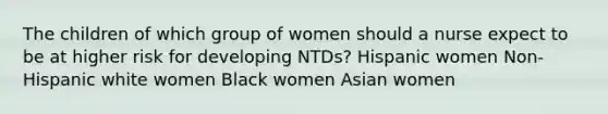 The children of which group of women should a nurse expect to be at higher risk for developing NTDs? Hispanic women Non-Hispanic white women Black women Asian women