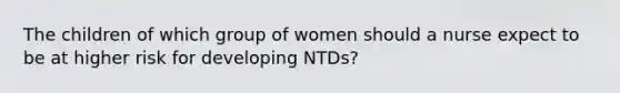 The children of which group of women should a nurse expect to be at higher risk for developing NTDs?