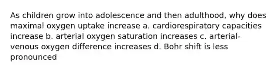 As children grow into adolescence and then adulthood, why does maximal oxygen uptake increase a. cardiorespiratory capacities increase b. arterial oxygen saturation increases c. arterial-venous oxygen difference increases d. Bohr shift is less pronounced