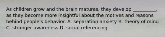 As children grow and the brain matures, they develop __________, as they become more insightful about the motives and reasons behind people's behavior. A. separation anxiety B. theory of mind C. stranger awareness D. social referencing