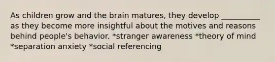 As children grow and <a href='https://www.questionai.com/knowledge/kLMtJeqKp6-the-brain' class='anchor-knowledge'>the brain</a> matures, they develop __________ as they become more insightful about the motives and reasons behind people's behavior. *stranger awareness *theory of mind *separation anxiety *social referencing