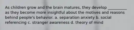 As children grow and the brain matures, they develop __________ as they become more insightful about the motives and reasons behind people's behavior. a. separation anxiety b. social referencing c. stranger awareness d. theory of mind