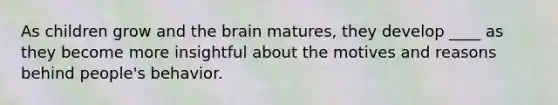 As children grow and the brain matures, they develop ____ as they become more insightful about the motives and reasons behind people's behavior.