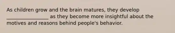 As children grow and the brain matures, they develop _________________ as they become more insightful about the motives and reasons behind people's behavior.