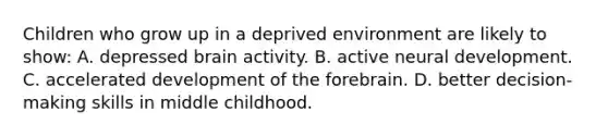 Children who grow up in a deprived environment are likely to show: A. depressed brain activity. B. active neural development. C. accelerated development of the forebrain. D. better decision-making skills in middle childhood.