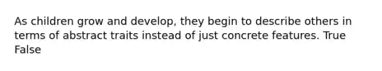 As children grow and develop, they begin to describe others in terms of abstract traits instead of just concrete features. True False