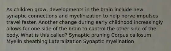 As children grow, developments in <a href='https://www.questionai.com/knowledge/kLMtJeqKp6-the-brain' class='anchor-knowledge'>the brain</a> include new synaptic connections and myelinization to help nerve impulses travel faster. Another change during early childhood increasingly allows for one side of the brain to control the other side of the body. What is this called? Synaptic pruning Corpus callosum Myelin sheathing Lateralization Synaptic myelination