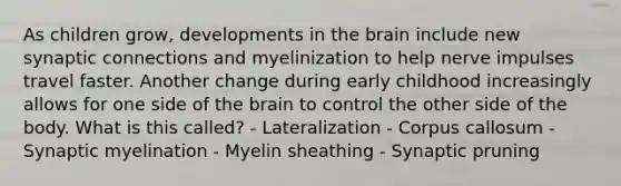 As children grow, developments in the brain include new synaptic connections and myelinization to help nerve impulses travel faster. Another change during early childhood increasingly allows for one side of the brain to control the other side of the body. What is this called? - Lateralization - Corpus callosum - Synaptic myelination - Myelin sheathing - Synaptic pruning