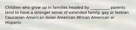 Children who grow up in families headed by __________ parents tend to have a stronger sense of extended family. gay or lesbian Caucasian American Asian American African American or Hispanic