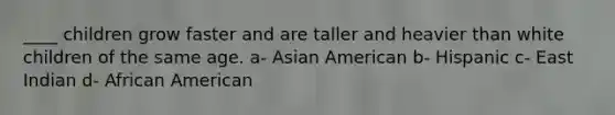 ____ children grow faster and are taller and heavier than white children of the same age. a- Asian American b- Hispanic c- East Indian d- African American