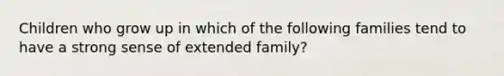 Children who grow up in which of the following families tend to have a strong sense of extended family?