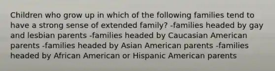 Children who grow up in which of the following families tend to have a strong sense of extended family? -families headed by gay and lesbian parents -families headed by Caucasian American parents -families headed by Asian American parents -families headed by African American or Hispanic American parents