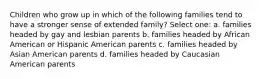 Children who grow up in which of the following families tend to have a stronger sense of extended family? Select one: a. families headed by gay and lesbian parents b. families headed by African American or Hispanic American parents c. families headed by Asian American parents d. families headed by Caucasian American parents