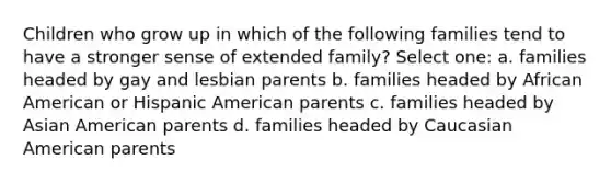 Children who grow up in which of the following families tend to have a stronger sense of extended family? Select one: a. families headed by gay and lesbian parents b. families headed by African American or Hispanic American parents c. families headed by Asian American parents d. families headed by Caucasian American parents