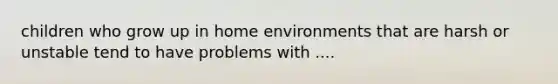 children who grow up in home environments that are harsh or unstable tend to have problems with ....