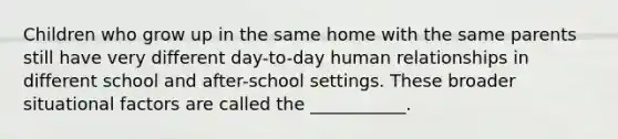 Children who grow up in the same home with the same parents still have very different day-to-day human relationships in different school and after-school settings. These broader situational factors are called the ___________.