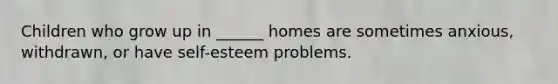 Children who grow up in ______ homes are sometimes anxious, withdrawn, or have self-esteem problems.