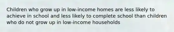 Children who grow up in low-income homes are less likely to achieve in school and less likely to complete school than children who do not grow up in low-income households