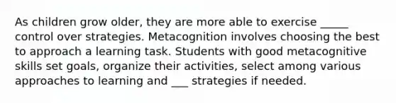 As children grow older, they are more able to exercise _____ control over strategies. Metacognition involves choosing the best to approach a learning task. Students with good metacognitive skills set goals, organize their activities, select among various approaches to learning and ___ strategies if needed.