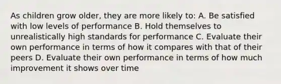 As children grow older, they are more likely to: A. Be satisfied with low levels of performance B. Hold themselves to unrealistically high standards for performance C. Evaluate their own performance in terms of how it compares with that of their peers D. Evaluate their own performance in terms of how much improvement it shows over time