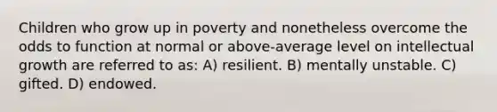 Children who grow up in poverty and nonetheless overcome the odds to function at normal or above-average level on intellectual growth are referred to as: A) resilient. B) mentally unstable. C) gifted. D) endowed.