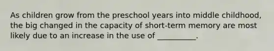 As children grow from the preschool years into middle childhood, the big changed in the capacity of short-term memory are most likely due to an increase in the use of __________.