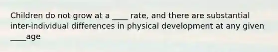 Children do not grow at a ____ rate, and there are substantial inter-individual differences in physical development at any given ____age