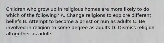 Children who grow up in religious homes are more likely to do which of the following? A. Change religions to explore different beliefs B. Attempt to become a priest or nun as adults C. Be involved in religion to some degree as adults D. Dismiss religion altogether as adults