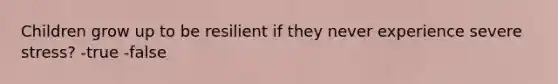 Children grow up to be resilient if they never experience severe stress? -true -false
