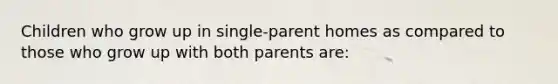 Children who grow up in single-parent homes as compared to those who grow up with both parents are: