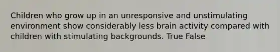 Children who grow up in an unresponsive and unstimulating environment show considerably less brain activity compared with children with stimulating backgrounds. True False