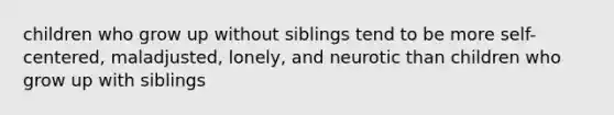 children who grow up without siblings tend to be more self-centered, maladjusted, lonely, and neurotic than children who grow up with siblings