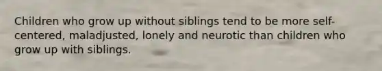 Children who grow up without siblings tend to be more self-centered, maladjusted, lonely and neurotic than children who grow up with siblings.