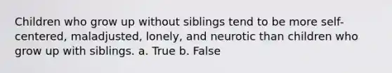 Children who grow up without siblings tend to be more self-centered, maladjusted, lonely, and neurotic than children who grow up with siblings. a. True b. False